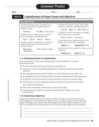 s A. Identifying Words for Capitalization
Read each sentence. Use the proofreading symbol (a triple underline) to correct all
capitalization errors.
1. We were looking forward to our class trip to washington, d.c.
2. Our bus was to leave reynoldsburg high school on wednesday and return late sunday
afternoon.
3. Even principal thompson and ms. hoffinan, two of our chaperons, were eager to go.
4. We stopped for dinner at the keystone diner, somewhere along interstate 70 in pennsylvania.
5. By the time we arrived at monroe’s motor inn, most of us were too excited to sleep.
6. On thursday we saw the washington monument, the lincoln memorial, and the white
house, home of the president.
7. Parts of the smithsonian institution kept us busy all day friday.
8. A special treat on saturday was a dinner-cruise aboard the annapolis star on the
potomac river.
s B. Using Proper Adjectives
Imagine that a distant relative from another country is coming to visit you. Write four sen-
tences telling him or her about the area where you live. Use proper adjectives to describe such
things as buildings, parks, theaters, the ethnic background of the residents, holidays you cele-
brate, or any other items of special interest. Use at least one proper adjective in each sentence.
1. _________________________________________________________________________________
2. _________________________________________________________________________________
3. _________________________________________________________________________________
4. _________________________________________________________________________________
Writer’s Choice: Grammar Practice Workbook, Grade 9, Unit 20 39
Name ...................................................................................... Class .................................................. Date ................................
Grammar Practice
20.2–3 Capitalization of Proper Nouns and Adjectives
Copyright©McGraw-HillCompanies,Inc.
Sentences
will vary.
Capitalize all proper nouns. If a proper noun
contains several words, capitalize only the
important words.
Bob Hope “The Beast in the Jungle”
Capitalize names of ethnic groups, national
groups, languages, and religious terms.
Kurds English Hashem German
Capitalize names of organizations, institutions,
political parties, firms, and of documents,
awards, and laws.
Beal College Sherman Antitrust Act
a Nobel Prize
Capitalize the names of roads, cities, states,
countries, continents, and bodies of water.
Lake Erie Wyoming North America
Capitalize names of monuments and bridges
and of ships, trains, and aircraft.
Statue of Liberty Friendship 7
Proper adjectives are adjectives formed from
proper nouns and must be capitalized.
Islamic law Appalachian dance
Not all proper nouns change form when used as
adjectives.
Kansas plains Easter parade
Key Information
 