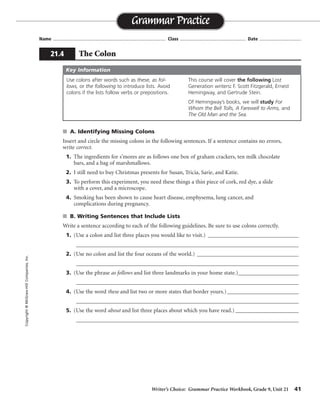 Writer’s Choice: Grammar Practice Workbook, Grade 9, Unit 21 41
Name ...................................................................................... Class .................................................. Date ................................
s A. Identifying Missing Colons
Insert and circle the missing colons in the following sentences. If a sentence contains no errors,
write correct.
1. The ingredients for s’mores are as follows one box of graham crackers, ten milk chocolate
bars, and a bag of marshmallows. as follows:
2. I still need to buy Christmas presents for Susan, Tricia, Sarie, and Katie.
3. To perform this experiment, you need these things a thin piece of cork, red dye, a slide
with a cover, and a microscope. these things:
4. Smoking has been shown to cause heart disease, emphysema, lung cancer, and
complications during pregnancy.
s B. Writing Sentences that Include Lists
Write a sentence according to each of the following guidelines. Be sure to use colons correctly.
1. (Use a colon and list three places you would like to visit.) _________________________________
_________________________________________________________________________________
2. (Use no colon and list the four oceans of the world.) _____________________________________
_________________________________________________________________________________
3. (Use the phrase as follows and list three landmarks in your home state.)______________________
_________________________________________________________________________________
4. (Use the word these and list two or more states that border yours.)__________________________
_________________________________________________________________________________
5. (Use the word about and list three places about which you have read.) _______________________
_________________________________________________________________________________
Grammar Practice
21.4 The Colon
Copyright©McGraw-HillCompanies,Inc.
Use colons after words such as these, as fol-
lows, or the following to introduce lists. Avoid
colons if the lists follow verbs or prepositions.
This course will cover the following Lost
Generation writers: F. Scott Fitzgerald, Ernest
Hemingway, and Gertrude Stein.
Of Hemingway’s books, we will study For
Whom the Bell Tolls, A Farewell to Arms, and
The Old Man and the Sea.
Key Information
correct
correct
Sentences
will vary.
 
