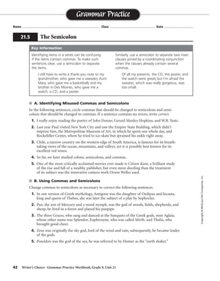 42 Writer’s Choice: Grammar Practice Workbook, Grade 9, Unit 21
s A. Identifying Misused Commas and Semicolons
In the following sentences, circle commas that should be changed to semicolons and semi-
colons that should be changed to commas. If a sentence contains no errors, write correct.
1. I really enjoy reading the poetry of John Donne; Gerard Manley Hopkins; and W.B. Yeats.
2. Last year Paul visited New York City and saw the Empire State Building, which didn’t
impress him, the Metropolitan Museum of Art, in which he spent one whole day, and
Rockefeller Center, where he tried to ice-skate but sprained his ankle right away.
3. Chile, a narrow country on the western edge of South America, is famous for its breath-
taking views of the ocean, mountains, and valleys, yet it is possibly best known for its
excellent red wines.
4. So far, we have studied colons, semicolons, and commas.
5. One of the most critically acclaimed movies ever made is Citizen Kane, a brilliant study
of the rise and fall of a wealthy publisher, but even more dazzling than the treatment
of its subject was the innovative camera work Orson Welles used.
s B. Using Commas and Semicolons
Change commas to semicolons as necessary to correct the following sentences.
1. In one version of Greek mythology, Antigone was the daughter of Oedipus and Jocasta,
king and queen of Thebes, she was later the subject of a play by Sophocles.
2. Pan, the son of Mercury and a wood nymph, was the god of woods, fields, shepherds, and
sheep, he lived in a forest and played his panpipe.
3. The three Graces, who sang and danced at the banquets of the Greek gods, were Aglaia,
whose other name was Splendor, Euphrosyne, who was called Mirth, and Thalia, who
brought good cheer.
4. Zeus was originally the sky god, lord of the wind and rain, subsequently, he became leader
of the gods.
5. Poseidon was the god of the sea, he was referred to by Homer as the “earth shaker.”
Name ...................................................................................... Class .................................................. Date ................................
Grammar Practice
21.5 The Semicolon
Copyright©McGraw-HillCompanies,Inc.
Identifying items in a series can be confusing
if the items contain commas. To make such
sentences clear, use a semicolon to separate
the items.
I still have to write a thank-you note to my
grandmother, who gave me a sweater; Aunt
Mary, who gave me a basketball; and my
brother in Des Moines, who gave me a
watch, a CD, and a poster.
Similarly, use a semicolon to separate two main
clauses joined by a coordinating conjunction
when the clauses already contain several
commas.
Of all my presents, the CD, the poster, and
the watch were great; but I’m afraid the
sweater, which was really gorgeous, was
too small.
Key Information
correct
<
<
<
<
<
<
;
;
;/;
;
;
 