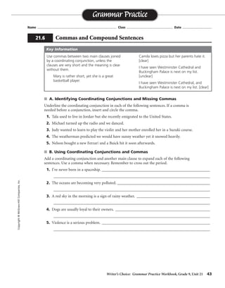 Writer’s Choice: Grammar Practice Workbook, Grade 9, Unit 21 43
Name ...................................................................................... Class .................................................. Date ................................
s A. Identifying Coordinating Conjunctions and Missing Commas
Underline the coordinating conjunction in each of the following sentences. If a comma is
needed before a conjunction, insert and circle the comma.
1. Tala used to live in Jordan but she recently emigrated to the United States.
2. Michael turned up the radio and we danced.
3. Judy wanted to learn to play the violin and her mother enrolled her in a Suzuki course.
4. The weatherman predicted we would have sunny weather yet it snowed heavily.
5. Nelson bought a new Ferrari and a Buick hit it soon afterwards.
s B. Using Coordinating Conjunctions and Commas
Add a coordinating conjunction and another main clause to expand each of the following
sentences. Use a comma when necessary. Remember to cross out the period.
1. I’ve never been in a spaceship. ________________________________________________________
_________________________________________________________________________________
2. The oceans are becoming very polluted. ________________________________________________
_________________________________________________________________________________
3. A red sky in the morning is a sign of rainy weather. ______________________________________
_________________________________________________________________________________
4. Dogs are usually loyal to their owners. _________________________________________________
_________________________________________________________________________________
5. Violence is a serious problem. ________________________________________________________
_________________________________________________________________________________
Grammar Practice
21.6 Commas and Compound Sentences
Copyright©McGraw-HillCompanies,Inc.
Use commas between two main clauses joined
by a coordinating conjunction, unless the
clauses are very short and the meaning is clear
without them.
Mary is rather short, yet she is a great
basketball player.
Camila loves pizza but her parents hate it.
[clear]
I have seen Westminster Cathedral and
Buckingham Palace is next on my list.
[unclear]
I have seen Westminster Cathedral, and
Buckingham Palace is next on my list. [clear]
Key Information
,
,
,
,
Sentences will vary.
 
