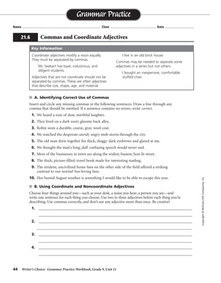 44 Writer’s Choice: Grammar Practice Workbook, Grade 9, Unit 21
s A. Identifying Correct Use of Commas
Insert and circle any missing commas in the following sentences. Draw a line through any
comma that should be omitted. If a sentence contains no errors, write correct.
1. We heard a roar of slow, mirthful laughter.
2. They lived on a dark sooty gloomy back alley.
3. Robin wore a durable, coarse, gray, wool coat.
4. We watched the desperate unruly angry mob storm through the city.
5. The old man drew together his thick, shaggy dark eyebrows and glared at me.
6. We thought the man’s long, dull confusing speech would never end.
7. Most of the businesses in town are along the widest, busiest, best-lit street.
8. The thick, picture-filled, travel book made for interesting reading.
9. The strident, uncivilized home fans on the other side of the field offered a striking
contrast to our normal fun-loving fans.
10. Hot humid August weather is something I would like to be able to escape this year.
s B. Using Coordinate and Noncoordinate Adjectives
Choose four things around you—such as your desk, a noise you hear, a person you see—and
write one sentence for each thing you choose. Use two to three adjectives before each thing you’re
describing. Use commas correctly, and don’t use any adjective more than once. Be creative!
1. _________________________________________________________________________________
_________________________________________________________________________________
2. _________________________________________________________________________________
______________________________________________________________________________
3. _________________________________________________________________________________
_________________________________________________________________________________
4. _________________________________________________________________________________
_________________________________________________________________________________
Name ...................................................................................... Class .................................................. Date ................................
Grammar Practice
21.6 Commas and Coordinate Adjectives
Copyright©McGraw-HillCompanies,Inc.
Coordinate adjectives modify a noun equally.
They must be separated by commas.
Mr. Seebart has loyal, industrious, and
diligent students.
Adjectives that are not coordinate should not be
separated by commas. These are often adjectives
that describe size, shape, age, and material.
I live in an old brick house.
Commas may be needed to separate some
adjectives in a series but not others.
I bought an inexpensive, comfortable
stuffed chair.
Key Information
, ,
,
,
,
,
,
,
correct
correct
Sentences will vary.
 