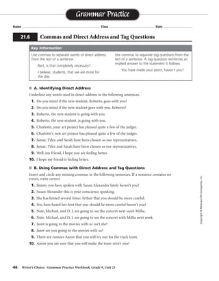 46 Writer’s Choice: Grammar Practice Workbook, Grade 9, Unit 21
s A. Identifying Direct Address
Underline any words used in direct address in the following sentences.
1. Do you mind if the new student, Roberto, goes with you?
2. Do you mind if the new student goes with you, Roberto?
3. Roberto, the new student is going with you.
4. Roberto, the new student, is going with you.
5. Charlotte, your art project has pleased quite a few of the judges.
6. Charlotte’s new art project has pleased quite a few of the judges.
7. Jamar, Tyler, and Sarah have been chosen as our representatives.
8. Jamar, Tyler and Sarah have been chosen as our representatives.
9. Well, my friend, I hope you are feeling better.
10. I hope my friend is feeling better.
s B. Using Commas with Direct Address and Tag Questions
Insert and circle any missing commas in the following sentences. If a sentence contains no
errors, write correct.
1. Jimmy you have spoken with Susan Alexander lately haven’t you?
2. Susan Alexander this is your conscience speaking.
3. She has hinted several times Arthur that you should be more careful.
4. You have heard her hint that you should be more careful haven’t you?
5. Nate, Michael, and D. J. are going to see the concert next week Millie.
6. Nate, Michael, and D. J. are going to see the concert with Millie next week.
7. Janet is going to the movies with us isn’t she?
8. Janet are you going to the movies with us?
9. There are rumors Aaron that you will try out for the track team.
10. Aaron you are sure that you will make the team aren’t you?
Name ...................................................................................... Class .................................................. Date ................................
Grammar Practice
Copyright©McGraw-HillCompanies,Inc.
21.6 Commas and Direct Address and Tag Questions
Use commas to separate words of direct address
from the rest of a sentence.
Bart, is that completely necessary?
I believe, students, that we are done for
the day.
Use commas to separate tag questions from the
rest of a sentence. A tag question reinforces an
implied answer to the statement it follows.
You have made your point, haven’t you?
Key Information
, ,
,
, ,
,
,
,
,
, ,
, ,
correct
 