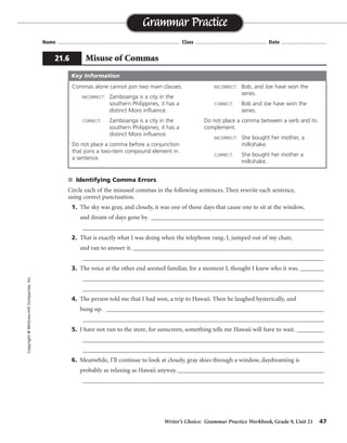 Writer’s Choice: Grammar Practice Workbook, Grade 9, Unit 21 47
Name ...................................................................................... Class .................................................. Date ................................
s Identifying Comma Errors
Circle each of the misused commas in the following sentences. Then rewrite each sentence,
using correct punctuation.
1. The sky was gray, and cloudy, it was one of those days that cause one to sit at the window,
and dream of days gone by. __________________________________________________________
_________________________________________________________________________________
2. That is exactly what I was doing when the telephone rang, I, jumped out of my chair,
and ran to answer it. ________________________________________________________________
_________________________________________________________________________________
3. The voice at the other end seemed familiar, for a moment I, thought I knew who it was. ________
_________________________________________________________________________________
_________________________________________________________________________________
4. The person told me that I had won, a trip to Hawaii. Then he laughed hysterically, and
hung up. _________________________________________________________________________
_________________________________________________________________________________
5. I have not run to the store, for sunscreen, something tells me Hawaii will have to wait. _________
_________________________________________________________________________________
_________________________________________________________________________________
6. Meanwhile, I’ll continue to look at cloudy, gray skies through a window, daydreaming is
probably as relaxing as Hawaii anyway. _________________________________________________
_________________________________________________________________________________
Grammar Practice
21.6 Misuse of Commas
Copyright©McGraw-HillCompanies,Inc.
Commas alone cannot join two main clauses.
INCORRECT: Zamboanga is a city in the
southern Philippines, it has a
distinct Moro influence.
CORRECT: Zamboanga is a city in the
southern Philippines; it has a
distinct Moro influence.
Do not place a comma before a conjunction
that joins a two-item compound element in
a sentence.
INCORRECT: Bob, and Joe have won the
series.
CORRECT: Bob and Joe have won the
series.
Do not place a comma between a verb and its
complement.
INCORRECT: She bought her mother, a
milkshake.
CORRECT: She bought her mother a
milkshake.
Key Information
The sky was gray and cloudy. It was one of those days, in fact,
that cause one to sit at the window and dream of days gone by.
That is exactly what I was doing when the telephone
rang. I jumped out of my chair and ran to answer it.
The voice at the other end seemed familiar; for a moment, I thought I knew who it was.
The person told me that I had won a trip to Hawaii. Then he laughed hysterically
and hung up.
I have not run to the store for sunscreen; something tells me Hawaii will have to wait.
Meanwhile, I’ll continue to look at cloudy, gray
skies through a window; daydreaming is probably as relaxing as Hawaii anyway.
 