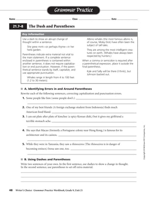 48 Writer’s Choice: Grammar Practice Workbook, Grade 9, Unit 21
s A. Identifying Errors in and Around Parentheses
Rewrite each of the following sentences, correcting capitalization and punctuation errors.
1. Some people like him (some people don’t.) _____________________________________________
_________________________________________________________________________________
2. One of my best friends (A foreign exchange student from Indonesia) finds much
American food bland. ____________________________________________________________
3. I can eat plate after plate of kimchee (a spicy Korean dish,) but it gives my girlfriend a
terrible stomach ache. _______________________________________________________________
_________________________________________________________________________________
4. She says that Macao (formerly a Portuguese colony near Hong Kong,) is famous for its
architecture and its casinos. __________________________________________________________
_________________________________________________________________________________
5. While they were in Tanzania, they saw a rhinoceros (The rhinoceros is in danger of
becoming extinct;) Irena saw one, too. _________________________________________________
_________________________________________________________________________________
s B. Using Dashes and Parentheses
Write two sentences of your own. In the first sentence, use dashes to show a change in thought.
In the second sentence, use parentheses to set off extra material.
Name ...................................................................................... Class .................................................. Date ................................
Grammar Practice
21.7–8 The Dash and Parentheses
Copyright©McGraw-HillCompanies,Inc.
Use a dash to show an abrupt change of
thought within a sentence.
She grew mint—or perhaps thyme—in her
herb garden.
Parentheses indicate extra material not vital to
the main statement. If a complete sentence
enclosed in parentheses is contained within
another sentence, it does not require capitaliza-
tion or end punctuation. However, if the paren-
thetical sentence stands by itself, capitalize, and
use appropriate punctuation.
Whales range in length from 4 to 100 feet
(1.2 to 30 meters).
Albino whales (the most famous albino is,
of course, Moby Dick) have often been the
subject of tall tales.
They are among the most intelligent crea-
tures on earth. (Whales have always been
respected by hunters.)
When a comma or semicolon is required after
a parenthetical expression, place it outside the
final parenthesis.
Kyle and Sally will be there (I think), but
Johnson backed out.
Key Information
Some people like him. (Some people don’t.)
One of my best friends (a foreign exchange student from Indonesia) finds. . . .
I can eat plate after plate of kimchee (a spicy Korean dish), but it gives my
girlfriend a terrible stomach ache.
She says that Macao (formerly a Portuguese colony near Hong
Kong) is famous for its architecture and its casinos.
While they were in Tanzania, they saw a rhinoceros
(the rhinoceros is in danger of becoming extinct); Irena saw one, too.
Sentences will vary.
 