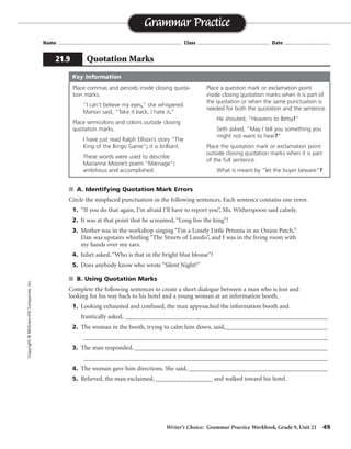 Writer’s Choice: Grammar Practice Workbook, Grade 9, Unit 21 49
Name ...................................................................................... Class .................................................. Date ................................
s A. Identifying Quotation Mark Errors
Circle the misplaced punctuation in the following sentences. Each sentence contains one error.
1. “If you do that again, I’m afraid I’ll have to report you”, Ms. Witherspoon said calmly.
2. It was at that point that he screamed, “Long live the king”!
3. Mother was in the workshop singing “I’m a Lonely Little Petunia in an Onion Patch,”
Dan was upstairs whistling “The Streets of Laredo”, and I was in the living room with
my hands over my ears.
4. Juliet asked, “Who is that in the bright blue blouse”?
5. Does anybody know who wrote “Silent Night?”
s B. Using Quotation Marks
Complete the following sentences to create a short dialogue between a man who is lost and
looking for his way back to his hotel and a young woman at an information booth.
1. Looking exhausted and confused, the man approached the information booth and
frantically asked, ________________________________________________________________
2. The woman in the booth, trying to calm him down, said,__________________________________
_________________________________________________________________________________
3. The man responded, ________________________________________________________________
_________________________________________________________________________________
4. The woman gave him directions. She said, ____________________________________________
5. Relieved, the man exclaimed, __________________ and walked toward his hotel.
Grammar Practice
21.9 Quotation Marks
Copyright©McGraw-HillCompanies,Inc.
Place commas and periods inside closing quota-
tion marks.
“I can’t believe my eyes,” she whispered.
Marion said, “Take it back, I hate it.”
Place semicolons and colons outside closing
quotation marks.
I have just read Ralph Ellison’s story “The
King of the Bingo Game”; it is brilliant.
These words were used to describe
Marianne Moore’s poem “Marriage”:
ambitious and accomplished.
Place a question mark or exclamation point
inside closing quotation marks when it is part of
the quotation or when the same punctuation is
needed for both the quotation and the sentence.
He shouted, “Heavens to Betsy!”
Seth asked, “May I tell you something you
might not want to hear?”
Place the quotation mark or exclamation point
outside closing quotation marks when it is part
of the full sentence.
What is meant by “let the buyer beware”?
Key Information
Sentences will vary.
 