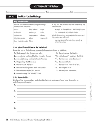 50 Writer’s Choice: Grammar Practice Workbook, Grade 9, Unit 21
s A. Identifying Titles to Be Italicized
Underline any of the following words and phrases that should be italicized.
1. Shakespeare’s play Romeo and Juliet 9. the rock group the Beatles
2. our national anthem, The Star-Spangled Banner 10. Michelangelo’s sculpture the Pietà
3. our neighboring continent, South America 11. the television series Bewitched
4. the painting the Mona Lisa 12. the musical Cats
5. the spacecraft Apollo 7 13. the television series Star Trek
6. the daily newspaper the New York Times 14. the song Let It Be
7. the children’s rhyme Jack and Jill 15. the magazine Seventeen
8. the short story The Monkey’s Paw
s B. Using Italics
Use five of the items you have underlined in Part A in sentences of your own. Remember to
underline correctly again.
1. _________________________________________________________________________________
_________________________________________________________________________________
2. _________________________________________________________________________________
_________________________________________________________________________________
3. _________________________________________________________________________________
_________________________________________________________________________________
4. _________________________________________________________________________________
_________________________________________________________________________________
5. _________________________________________________________________________________
_________________________________________________________________________________
Name ...................................................................................... Class .................................................. Date ................................
Grammar Practice
21.10 Italics (Underlining)
Copyright©McGraw-HillCompanies,Inc.
Italicize (or underline when typing or writing)
names of the following:
books long poems ships
sculptures paintings trains
magazines newspapers planes
television series plays spacecraft
long musical works films
A, an, and the are italicized only when they are
part of a title.
A Night at the Opera is a very funny movie.
Our newspaper is the Daily News.
Words, letters, and numerals used to represent
themselves are italicized.
My young son often confuses p with g
when he writes.
Key Information
Sentences will vary.
 