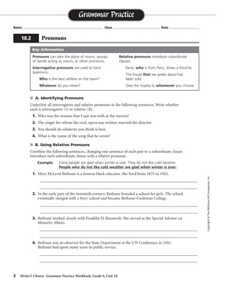 2 Writer’s Choice: Grammar Practice Workbook, Grade 9, Unit 10
s A. Identifying Pronouns
Underline all interrogative and relative pronouns in the following sentences. Write whether
each is interrogative (I) or relative (R).
1. Who was the woman that I saw you with at the movies?
2. The singer for whom the rock opera was written married the director.
3. You should do whatever you think is best.
4. What is the name of the song that he wrote?
s B. Using Relative Pronouns
Combine the following sentences, changing one sentence of each pair to a subordinate clause.
Introduce each subordinate clause with a relative pronoun.
Example: Some people are glad when winter is over. They do not like cold weather.
People who do not like cold weather are glad when winter is over.
1. Mary McLeod Bethune is a famous black educator. She lived from 1875 to 1955.
_________________________________________________________________________________
_________________________________________________________________________________
2. In the early part of the twentieth century, Bethune founded a school for girls. The school
eventually merged with a boys’ school and became Bethune-Cookman College.
_________________________________________________________________________________
_________________________________________________________________________________
3. Bethune worked closely with Franklin D. Roosevelt. She served as the Special Advisor on
Minority Affairs.
_________________________________________________________________________________
_________________________________________________________________________________
4. Bethune was an observer for the State Department at the UN Conference in 1945.
Bethune had spent many years in public service.
_________________________________________________________________________________
_________________________________________________________________________________
Name ...................................................................................... Class .................................................. Date ................................
Grammar Practice
10.2 Pronouns
Copyright©TheMcGraw-HillCompanies,Inc.
Pronouns can take the place of nouns, groups
of words acting as nouns, or other pronouns.
Interrogative pronouns are used to form
questions.
Who is the best athlete on the team?
Whatever do you mean?
Relative pronouns introduce subordinate
clauses.
Rene, who is from Paris, drives a Porsche.
The house that we spoke about has
been sold.
Give the trophy to whomever you choose.
Key Information
I R
R
R
I R
Mary . . . educator who lived from 1875 to 1955.
In the early . . . for girls, which eventually merged. . . .
Bethune, who served as the Special Advisor on Minority Affairs, worked. . . .
Bethune, who had spent . . . service, was an observer. . . .
 