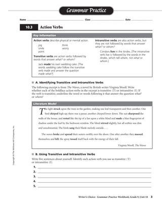 Writer’s Choice: Grammar Practice Workbook, Grade 9, Unit 10 3
Name ...................................................................................... Class .................................................. Date ................................
s A. Identifying Transitive and Intransitive Verbs
The following excerpt is from The Waves, a novel by British writer Virginia Woolf. Write
whether each of the boldface action verbs in the excerpt is transitive (T) or intransitive (I). If
the verb is transitive, underline the word or words following it that answer the question what?
or whom?
s B. Using Transitive and Intransitive Verbs
Write five sentences about yourself. Identify each action verb you use as transitive (T)
or intransitive (I).
1. ______________________________________________________________________________
2. ______________________________________________________________________________
3. ______________________________________________________________________________
4. ______________________________________________________________________________
5. ______________________________________________________________________________
Grammar Practice
10.3 Action Verbs
Copyright©TheMcGraw-HillCompanies,Inc.
Action verbs describe physical or mental action.
jog think
smile worry
point
Transitive verbs are action verbs followed by
words that answer what? or whom?
Jack made his own wedding cake. [The
words wedding cake follow the transitive
verb made and answer the question
made what?]
Intransitive verbs are also action verbs, but
they are not followed by words that answer
what? or whom?
Condors live in the Andes. [The intransitive
verb live is followed by the words in the
Andes, which tell where, not what or
whom.]
Key Information
T
he light struck upon the trees in the garden, making one leaf transparent and then another. One
bird chirped high up; there was a pause; another chirped lower down. The sun sharpened the
walls of the house, and rested like the tip of a fan upon a white blind and made a blue fingerprint of
shadow under the leaf by the bedroom window. The blind stirred slightly, but all within was dim
and unsubstantial. The birds sang their blank melody outside. . . .
The waves broke and spread their waters swiftly over the shore. One after another they massed
themselves and fell; the spray tossed itself back with the energy of their fall.
Virginia Woolf, The Waves
Literature Model
I
I
I
T
T
I
T
T T T
TI
Sentences will vary.
 