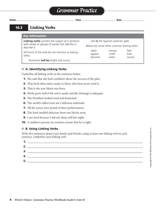 4 Writer’s Choice: Grammar Practice Workbook, Grade 9, Unit 10
s A. Identifying Linking Verbs
Underline all linking verbs in the sentences below.
1. She said that she feels confident about the success of the plan.
2. Thai food often tastes exotic to those who have never tried it.
3. That is the year Maria was born.
4. Herbs grow well if the soil is sandy and the drainage is adequate.
5. The President looked tired and frustrated.
6. The world’s tallest trees are California redwoods.
7. All the actors were proud of their performances.
8. The food smelled delicious from two blocks away.
9. I am tired because I did not sleep well last night.
10. A stubborn person, he remains certain that he is right.
s B. Using Linking Verbs
Write five sentences about your family and friends, using at least one linking verb in each
sentence. Underline each linking verb.
1. ______________________________________________________________________________
2. ______________________________________________________________________________
3. ______________________________________________________________________________
4. ______________________________________________________________________________
5. ______________________________________________________________________________
Name ...................................................................................... Class .................................................. Date ................................
Grammar Practice
10.3 Linking Verbs
Copyright©TheMcGraw-HillCompanies,Inc.
Linking verbs connect the subject of a sentence
with words or groups of words that identify or
describe it.
All forms of the verb be can function as linking
verbs.
Tomorrow will be bright and sunny.
Oro is the Spanish word for gold.
Below are some other common linking verbs.
seem remain feel
appear smell look
become taste sound
Key Information
Sentences will vary.
 