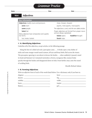 Writer’s Choice: Grammar Practice Workbook, Grade 9, Unit 10 5
Name ...................................................................................... Class .................................................. Date ................................
s A. Identifying Adjectives
Underline all of the adjectives, except articles, in the following passage.
Along the foot of a tilted red rock a porcupine came. . . . It broke open a tiny shelter of
sticks and some meager round-eared creature, all eyes and bony limbs, fled across the stones.
The porcupine, ignoring it, was about to devour the beetles . . . when suddenly it paused, raised
its head and listened. As it remained motionless a brown, mongoose-like creature broke
quickly through the bushes and disappeared down its hole. From farther away came the sound
of scolding birds.
Shardik, Richard Adams
s B. Forming Adjectives
Write an adjective form of each of the words listed below. Use a dictionary only if you have to.
elegance _______________________________ furor ______________________________
deceive ________________________________ fog ________________________________
nobility ________________________________ width ______________________________
harm __________________________________ inspire _____________________________
flattery_________________________________ grit________________________________
Grammar Practice
10.4 Adjectives
Copyright©TheMcGraw-HillCompanies,Inc.
Adjectives modify nouns and pronouns.
eerie room
some people
latest fad
Many adjective have comparative and superla-
tive forms.
hot, hotter, hottest
sharp, sharper, sharpest
psychic, more psychic, most psychic
The adjectives a, and, and the are called articles.
Proper adjectives are formed from proper nouns
and are always capitalized.
Italian opera Buddhist thought
Dutch tulips
Key Information
elegant
deceptive, deceiving
noble
harmful, harmless
flattering, flattered
furious
foggy
wide
inspirational; inspiring, inspired
gritty
 