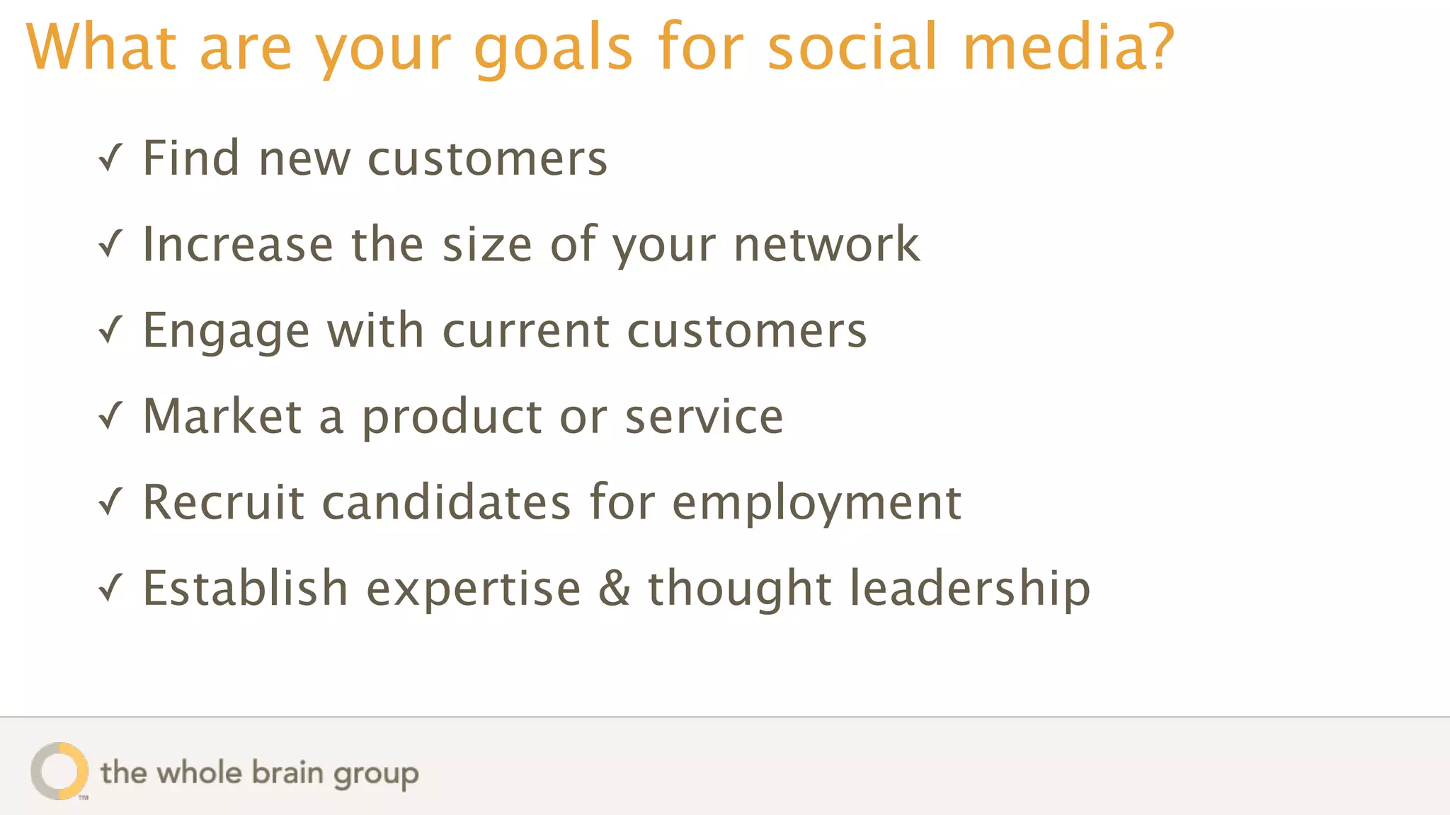 What are your goals for social media?
  ✓   Find new customers
  ✓   Increase the size of your network
  ✓   Engage with current customers
  ✓   Market a product or service
  ✓   Recruit candidates for employment
  ✓   Establish expertise & thought leadership
 