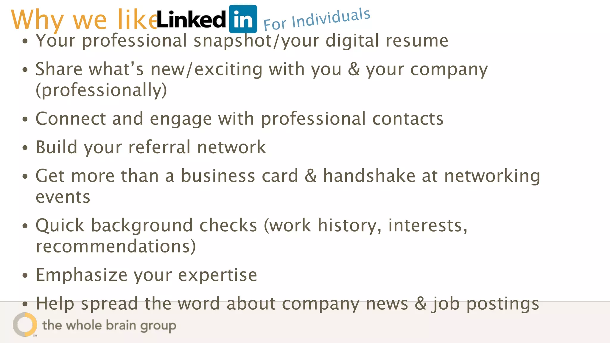 Why we like                    Fo r Individuals
•   Your professional snapshot/your digital resume
•   Share what’s new/exciting with you & your company
    (professionally)
•   Connect and engage with professional contacts
•   Build your referral network
•   Get more than a business card & handshake at networking
    events
•   Quick background checks (work history, interests,
    recommendations)
•   Emphasize your expertise
•   Help spread the word about company news & job postings
 