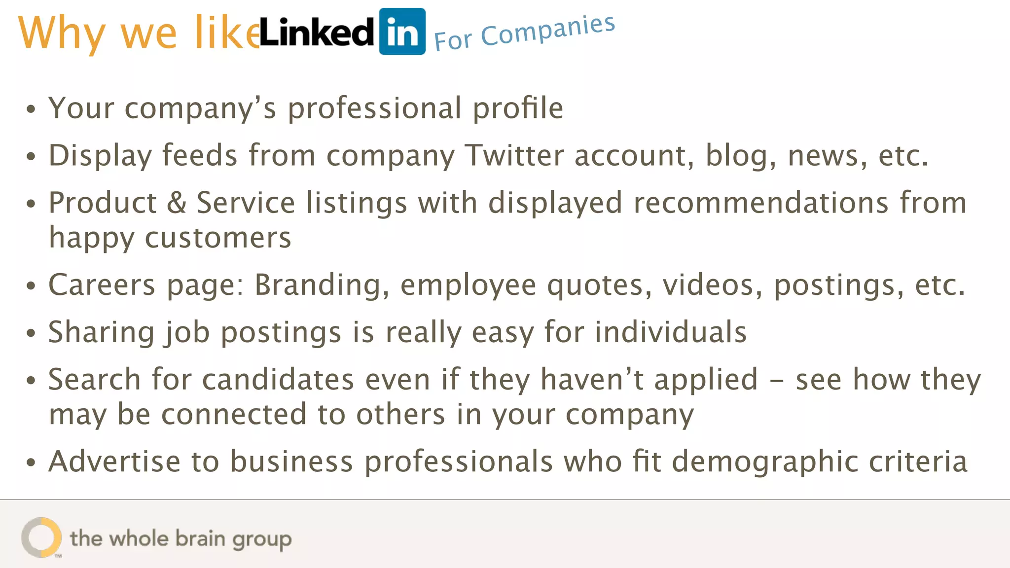 Why we like                     For Comp anies


•   Your company’s professional proﬁle
•   Display feeds from company Twitter account, blog, news, etc.
•   Product & Service listings with displayed recommendations from
    happy customers
•   Careers page: Branding, employee quotes, videos, postings, etc.
•   Sharing job postings is really easy for individuals
•   Search for candidates even if they haven’t applied - see how they
    may be connected to others in your company
•   Advertise to business professionals who ﬁt demographic criteria
 