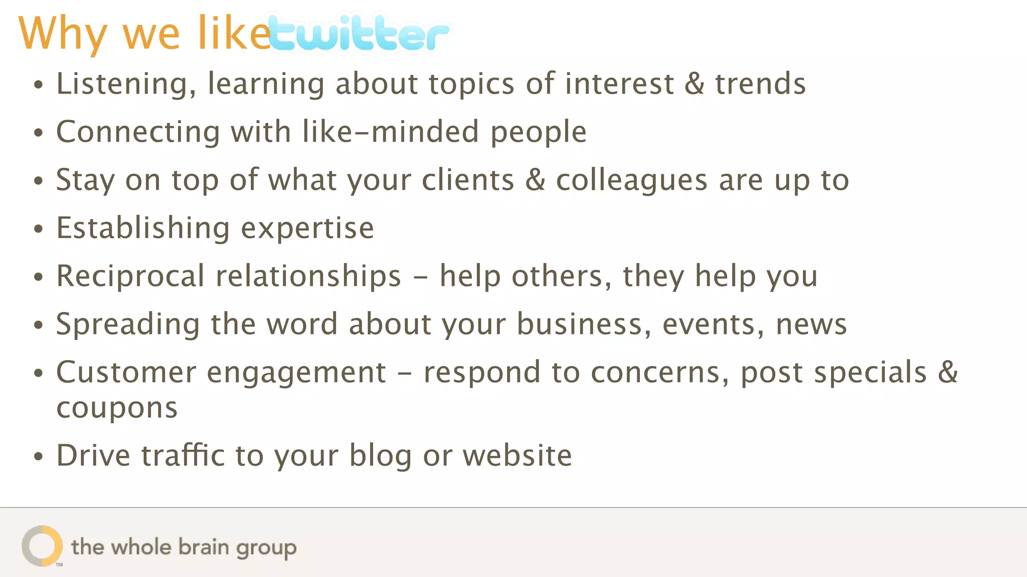 Why we like
•   Listening, learning about topics of interest & trends
•   Connecting with like-minded people
•   Stay on top of what your clients & colleagues are up to
•   Establishing expertise
•   Reciprocal relationships - help others, they help you
•   Spreading the word about your business, events, news
•   Customer engagement - respond to concerns, post specials &
    coupons
•   Drive traffic to your blog or website
 