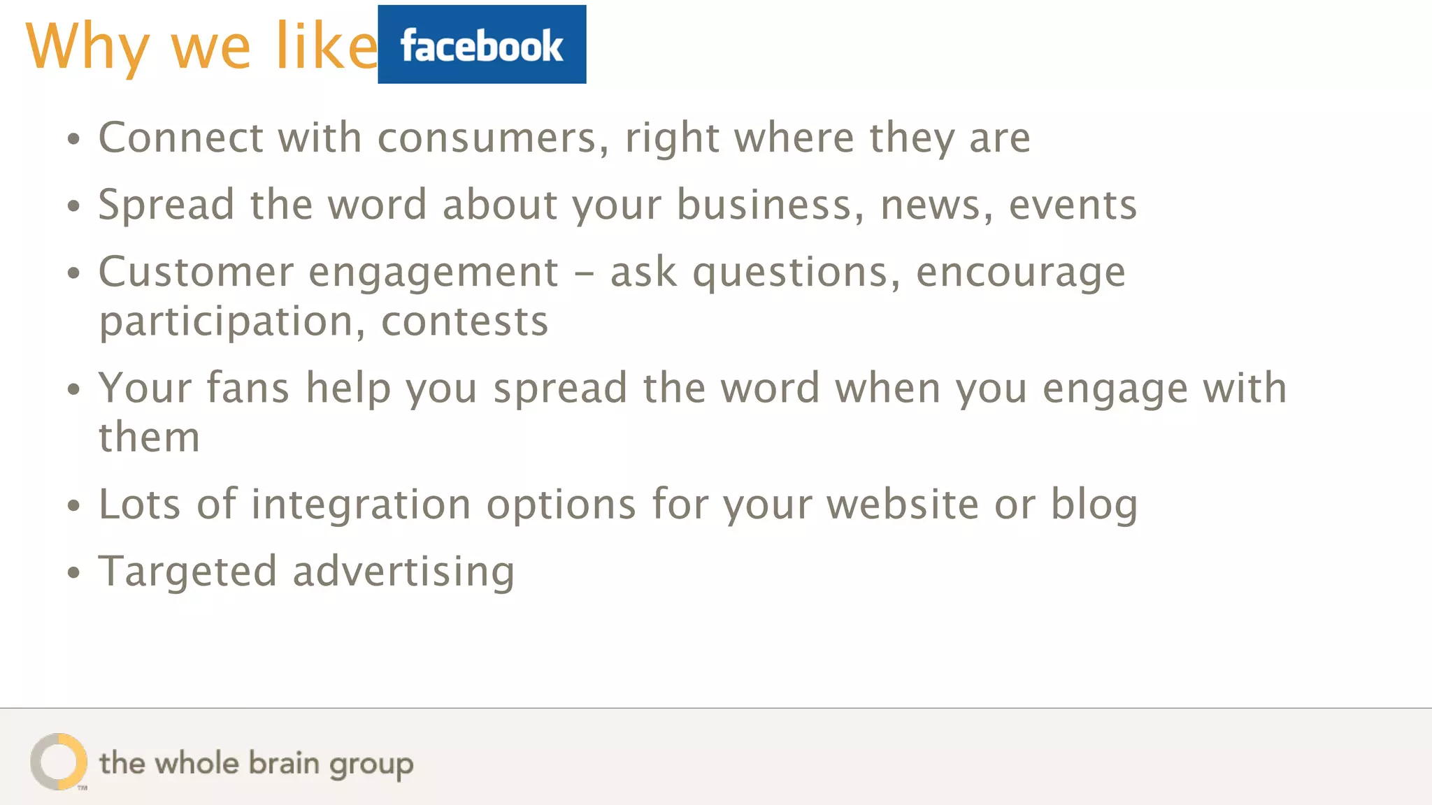 Why we like
 •   Connect with consumers, right where they are
 •   Spread the word about your business, news, events
 •   Customer engagement - ask questions, encourage
     participation, contests
 •   Your fans help you spread the word when you engage with
     them
 •   Lots of integration options for your website or blog
 •   Targeted advertising
 