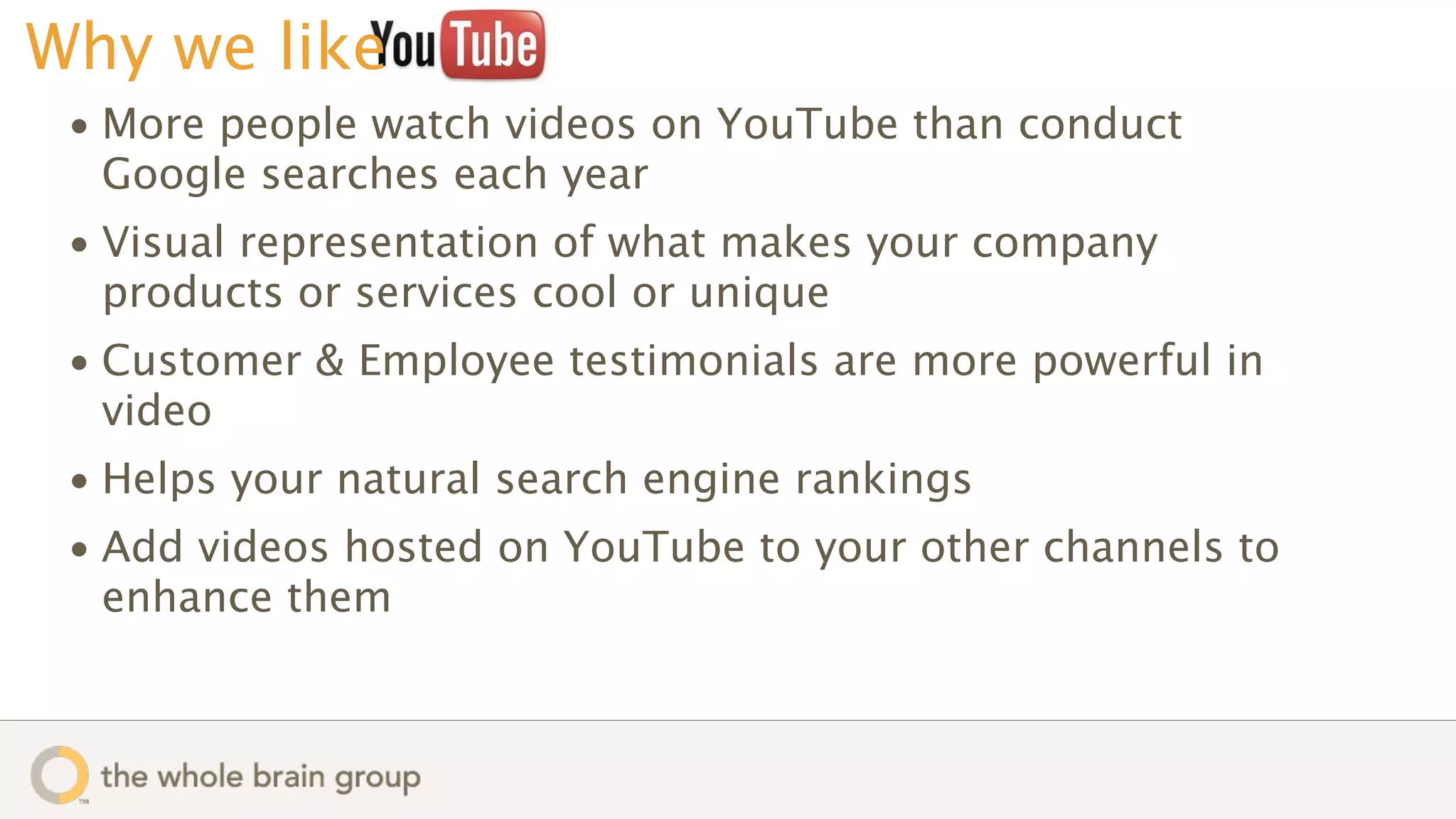 Why we like
 • More people watch videos on YouTube than conduct
   Google searches each year
 • Visual representation of what makes your company
   products or services cool or unique
 • Customer & Employee testimonials are more powerful in
   video
 • Helps your natural search engine rankings
 • Add videos hosted on YouTube to your other channels to
   enhance them
 
