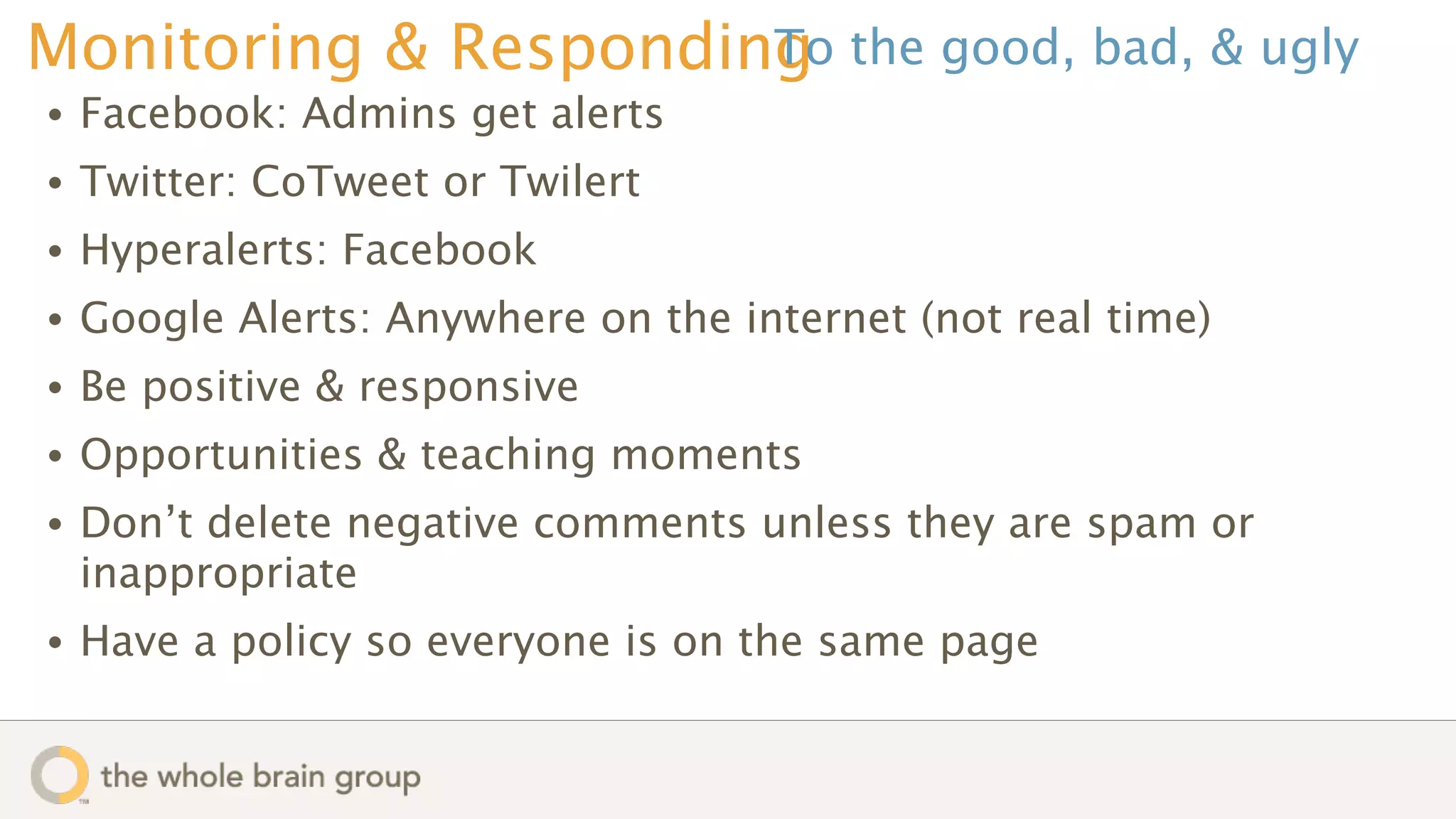 Monitoring & Responding the good, bad, & ugly
                      To
•   Facebook: Admins get alerts
•   Twitter: CoTweet or Twilert
•   Hyperalerts: Facebook
•   Google Alerts: Anywhere on the internet (not real time)
•   Be positive & responsive
•   Opportunities & teaching moments
•   Don’t delete negative comments unless they are spam or
    inappropriate
•   Have a policy so everyone is on the same page
 