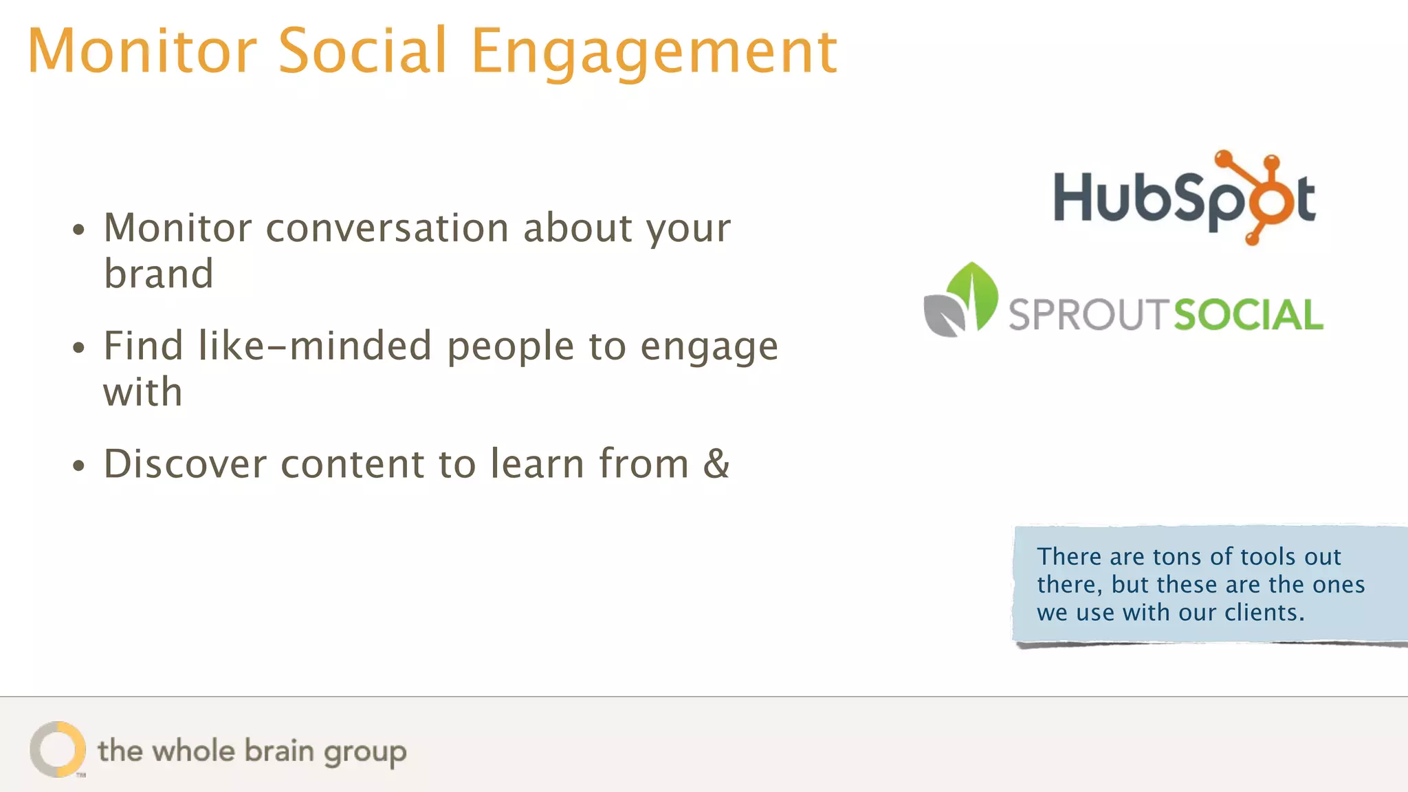 Monitor Social Engagement

 •   Monitor conversation about your
     brand
 •   Find like-minded people to engage
     with
 •   Discover content to learn from &

                                         There are tons of tools out
                                         there, but these are the ones
                                         we use with our clients.
 