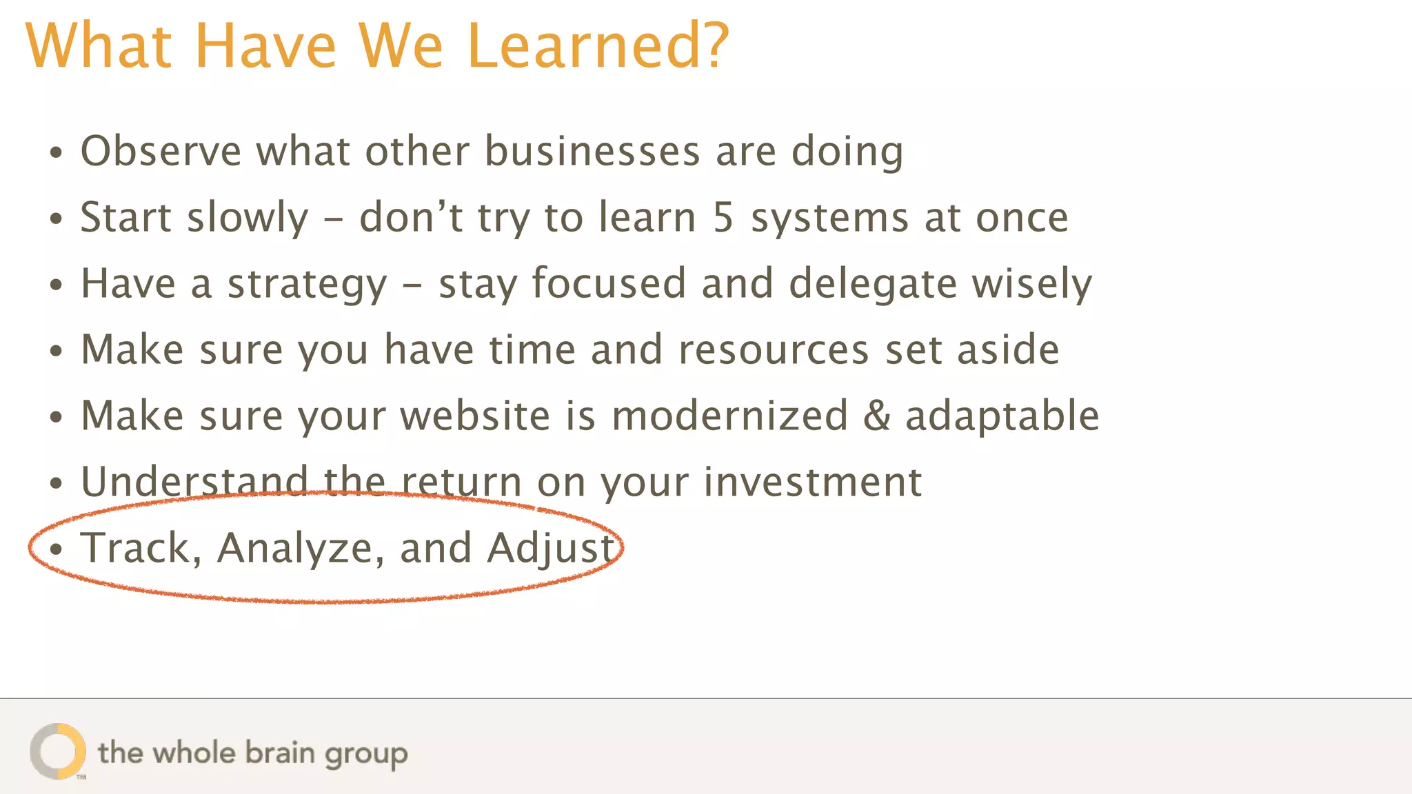 What Have We Learned?
•   Observe what other businesses are doing
•   Start slowly - don’t try to learn 5 systems at once
•   Have a strategy - stay focused and delegate wisely
•   Make sure you have time and resources set aside
•   Make sure your website is modernized & adaptable
•   Understand the return on your investment
•   Track, Analyze, and Adjust
 