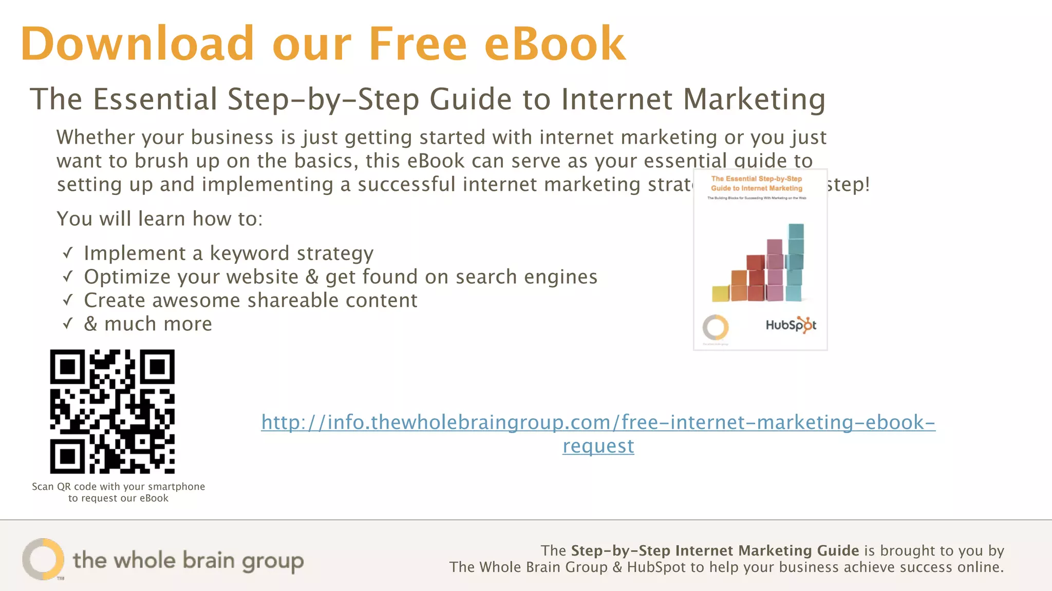 Download our Free eBook
The Essential Step-by-Step Guide to Internet Marketing
    Whether your business is just getting started with internet marketing or you just
    want to brush up on the basics, this eBook can serve as your essential guide to
    setting up and implementing a successful internet marketing strategy, step-by-step!
    You will learn how to:
     ✓   Implement a keyword strategy
     ✓   Optimize your website & get found on search engines
     ✓   Create awesome shareable content
     ✓   & much more




                                    http://info.thewholebraingroup.com/free-internet-marketing-ebook-
                                                                  request
Scan QR code with your smartphone
       to request our eBook




                                                                  The Step-by-Step Internet Marketing Guide is brought to you by
                                                      The Whole Brain Group & HubSpot to help your business achieve success online. 
 