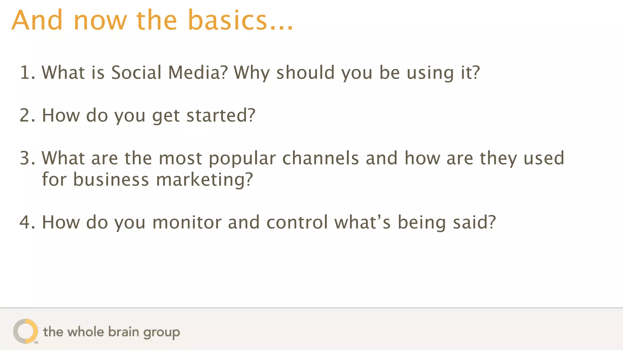 And now the basics...
1. What is Social Media? Why should you be using it?

2. How do you get started?

3. What are the most popular channels and how are they used
   for business marketing?

4. How do you monitor and control what’s being said?
 