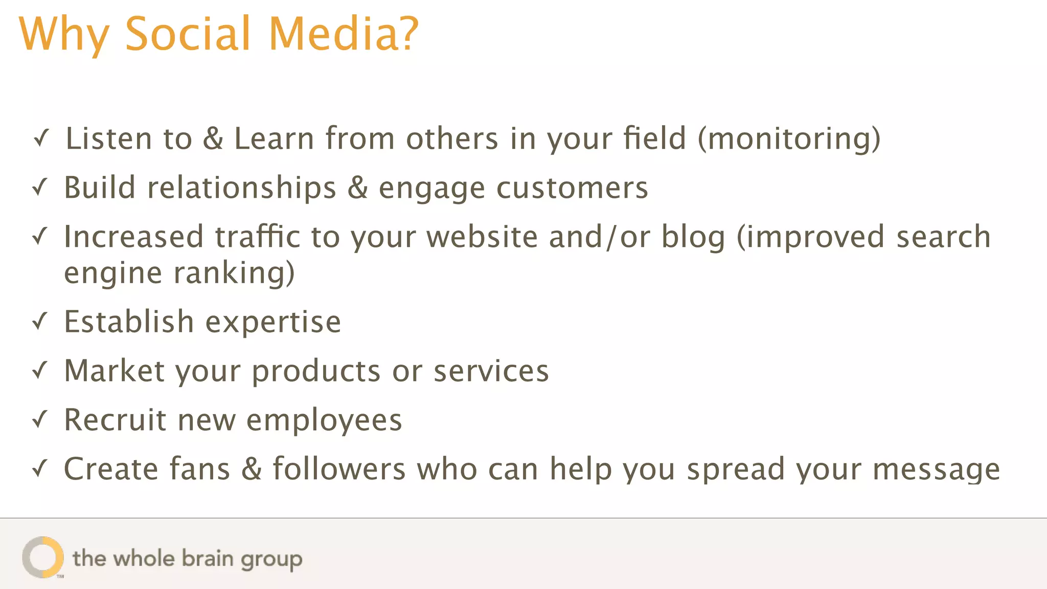 Why Social Media?

✓   Listen to & Learn from others in your ﬁeld (monitoring)
✓   Build relationships & engage customers
✓   Increased traffic to your website and/or blog (improved search
    engine ranking)
✓   Establish expertise
✓   Market your products or services
✓   Recruit new employees
✓   Create fans & followers who can help you spread your message
 
