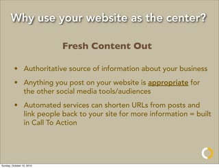 Why use your website as the center?

                           Fresh Content Out

         • Authoritative source of information about your business
         • Anything you post on your website is appropriate for
           the other social media tools/audiences
         • Automated services can shorten URLs from posts and
           link people back to your site for more information = built
           in Call To Action




Sunday, October 10, 2010
 