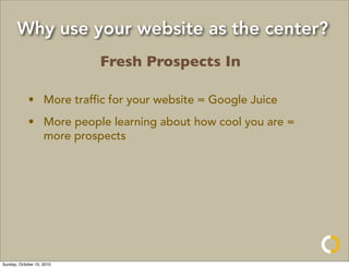 Why use your website as the center?
                           Fresh Prospects In

            • More trafﬁc for your website = Google Juice
            • More people learning about how cool you are =
              more prospects




Sunday, October 10, 2010
 