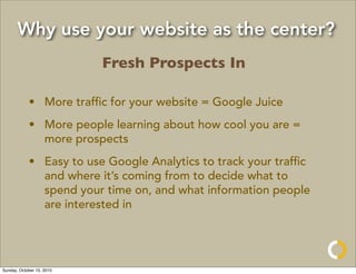 Why use your website as the center?
                           Fresh Prospects In

            • More trafﬁc for your website = Google Juice
            • More people learning about how cool you are =
              more prospects
            • Easy to use Google Analytics to track your trafﬁc
              and where it’s coming from to decide what to
              spend your time on, and what information people
              are interested in




Sunday, October 10, 2010
 