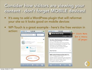 Consider how visitors are viewing your
       content - don’t forget MOBILE devices!
       • It’s easy to add a WordPress plugin that will reformat
         your site so it looks good on mobile devices
       • WP-Touch is a great example - here’s the free version in
         action:
                                                        <-   Click Here
                                                          for a menu
                                                              of pages




Sunday, October 10, 2010
 