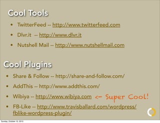Cool Tools
         • TwitterFeed -- http://www.twitterfeed.com
         • Dlvr.it -- http://www.dlvr.it
         • Nutshell Mail -- http://www.nutshellmail.com


  Cool Plugins
     • Share & Follow -- http://share-and-follow.com/
     • AddThis -- http://www.addthis.com/
     • Wibiya -- http://www.wibiya.com     <- Super Cool!
     • FB-Like -- http://www.travisballard.com/wordpress/
       fblike-wordpress-plugin/
Sunday, October 10, 2010
 