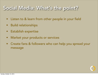 Social Media: What’s the point?

         • Listen to & learn from other people in your ﬁeld
         • Build relationships
         • Establish expertise
         • Market your products or services
         • Create fans & followers who can help you spread your
           message




Sunday, October 10, 2010
 