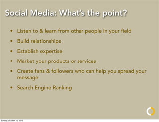 Social Media: What’s the point?

         • Listen to & learn from other people in your ﬁeld
         • Build relationships
         • Establish expertise
         • Market your products or services
         • Create fans & followers who can help you spread your
           message
         • Search Engine Ranking




Sunday, October 10, 2010
 