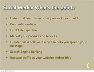 Social Media: What’s the point?

         • Listen to & learn from other people in your ﬁeld
         • Build relationships
         • Establish expertise
         • Market your products or services
         • Create fans & followers who can help you spread your
           message
         • Search Engine Ranking
         • Increase trafﬁc to your website and/or blog



Sunday, October 10, 2010
 