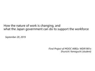 How the nature of work is changing, and
what the Japan government can do to support the workforce
© 2019 IBM Corporation
September 20, 2019
Final Project of MOOC WBGx: WDR1901x
Shunichi Yamaguchi (student)
 