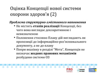 Оцінка Концепції нової системи
охорони здоров'я (2)
Проблема структурно-змістовного наповнення

Не містить етапів реалізації Концепції, без
чого вона виглядає декларативною і
невизначеною

Положення стосовно Плану дій виглядають як
пропозиції до інформаційно-роз'яснювального
документу, а не до плану

Попри вказівку в розділі “Мета”, Концепція не
визначає жодних правових механізмів
розбудови системи ОЗ
 