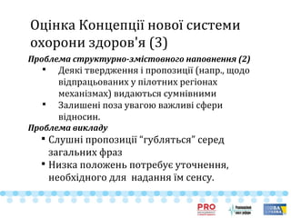 Оцінка Концепції нової системи
охорони здоров'я (3)
Проблема структурно-змістовного наповнення (2)

Деякі твердження і пропозиції (напр., щодо
відпрацьованих у пілотних регіонах
механізмах) видаються сумнівними

Залишені поза увагою важливі сфери
відносин.
Проблема викладу

Слушні пропозиції “губляться” серед
загальних фраз

Низка положень потребує уточнення,
необхідного для надання їм сенсу.
 