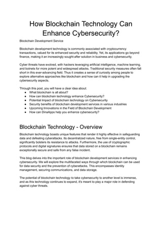 How Blockchain Technology Can
Enhance Cybersecurity?
Blockchain Development Service
Blockchain development technology is commonly associated with cryptocurrency
transactions, valued for its enhanced security and reliability. Yet, its applications go beyond
finance, making it an increasingly sought-after solution in business and cybersecurity.
Cyber threats have evolved, with hackers leveraging artificial intelligence, machine learning,
and botnets for more potent and widespread attacks. Traditional security measures often fall
short in this ever-advancing field. Thus it creates a sense of curiosity among people to
explore alternative approaches like blockchain and how can it help in upgrading the
cybersecurity aspects.
Through this post, you will have a clear idea about:
● What blockchain is all about?
● How can blockchain technology enhance Cybersecurity?
● Potential Impact of blockchain technology on Cybersecurity
● Security benefits of blockchain development services in various industries
● Upcoming Innovations in the Field of Blockchain Development
● How can DinaApps help you enhance cybersecurity?
Blockchain Technology - Overview
Blockchain technology boasts unique features that render it highly effective in safeguarding
data and defeating cyberattacks. Its decentralized nature, free from single-entity control,
significantly bolsters its resistance to attacks. Furthermore, the use of cryptographic
protocols and digital signatures ensures that data stored on a blockchain remains
exceptionally secure and safe from any false incident.
This blog delves into the important role of blockchain development services in enhancing
cybersecurity. We will explore the multifaceted ways through which blockchain can be used
for data security and the prevention of cyberattacks. This encompasses identity
management, securing communications, and data storage.
The potential of blockchain technology to take cybersecurity to another level is immense,
and as this technology continues to expand, it's meant to play a major role in defending
against cyber threats.
 