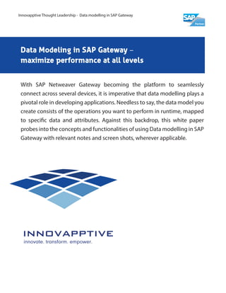 Data Modeling in SAP Gateway –
maximize performance at all levels
With SAP Netweaver Gateway becoming the platform to seamlessly
connect across several devices, it is imperative that data modelling plays a
pivotal role in developing applications. Needless to say, the data model you
create consists of the operations you want to perform in runtime, mapped
to specific data and attributes. Against this backdrop, this white paper
probes into the concepts and functionalities of using Data modelling in SAP
Gateway with relevant notes and screen shots, wherever applicable.
Innovapptive Thought Leadership - Data modelling in SAP Gateway
 