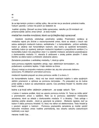 40
50
2 100800
že sa leje tenkým prúdom z väčšej výšky. Ale ani tak nie je zaručená potrebná kvalita.
Vzduch uzavretý v zmesi má potom za následok ne
kvalitné výrobky: Zároveň sa zmes ťažko spracováva, nakoľko po 30 minútach od
pridania tužidla začína zmes tuhnúť. Je teda možné
miešať len menšie množstvá, ktoré sa rýchlejšie dajú spracovať.
Uvedené nevýhody odstraňuje predmetný vynález. Predmetom vynálezu je
miešačka najmä pre živičné a viackomponentné zmesi, ktorá sa skladá z dvoch nad
sebou uložených miešacích bubnov, vertikálmeho 1 a horizontálneho , pričom vertikálny
bubon je uložený nad horizontálnym bubnom, oba bubny sú opatrené termostatmi,
vertikálny bubon je opatrený známymi miešacími lopatkami a prepúšťacím ventilom 2 a
horizontálny bubon má prepúšťací otvor 3 a stabilné miešacie zariadenie pozostávajúce
z dierkovaného miešača 11, stierača 8 udržované v zvislej polohe závažím 7 okolo
ktorého sa otáča bubon a chránené odsávanie plynov.
Zariadenie pozostáva z vertikálnej miešačky 1, ktorá je vyhrie
vaná pomocou nejakého tepelného zdroja, napr. elektrickým termostatom , na
požadovanú a potrebnú teplotu. V tejto nádobe sa živice
(Epoxy) miešajú za strojového miešania s plnidlom tak, aby toto vyhovovalo ďalšiemu
spracovaniu. Po dôkladnom premiešaní pomocou
miešacích lopatiek prepustí sa zmes pomocou ventilu 2 a otvoru 3
do horizontálneho bubna , ktorý má tvar dvoch rotačných kužeľov k sebe spojëných
väčším priemerom a vyhrieva sa pomocou termostatu . Po prepustení sa do bubna
pridá tužidlo a bubon sa vzduchotesne uzavrie. Cez prevŕtaný hriadeľ 12, ktorého otvor
končí v strede
bubna a je krytý voľne uloženým prstencom , sa vysaje vzduch. Tým
v bubne 4 nastane podtlak, ktorý sa uzavrie pomocou kohúta 10. Teraz sa môže začať
s premiešaním zmesí s tužidlom. Robí sa to pomocou stabilného“ miešacieho
zariadenia, ktoré sa skladá z dierkovaného miešača 11 a škrabky . Tieto udržuje v
stabilnej polohe závažie , ktoré je upevnené na prstenci . Miešanie nąstane, keď sa
bubon 4 otáča pomocou hriadeľa 12, ktorý ma náhon od elektromotora. Teda hriadeľ je
v pevnom spojení s bubnom . Pomocou popísaného zariadenia je možné vyrobiť
ľubovoľné množstvo zmesi kvalitne premiešanej, bez obsahu vzduchu (vzduchových
bubliniek) a za nepri
merane kratší čas. .
 