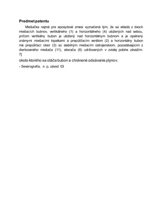 Predmetpatentu
Miešačka najmä pre epoxydové zmesi vyznačená tým, že sa skladá z dvoch
miešacích bubnov, vertikálneho (1) a horizontálneho (4) uložených nad sebou,
pričom vertikálny bubon je uložený nad horizontálnym bubnom a je opatrený
známymi miešacími lopatkami a prepúšťacím ventilom (2) a horizontálny bubon
má prepúšťací otvor (3) so stabilným miešacím ústrojenstvom, pozostávajúcim z
dierkovaného miešača (11), stierača (8) udržovaných v zvislej polohe závažím.
7]
okolo ktorého sa otáča bubon a chránené odsávanie plynov.
- Severografia, n. p, závod 03
 