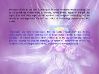 Teachers choose to use new technologies in order to enhance their teaching. Just as we added the written word to oratory, added books, began to use pen and paper, film and video tape, so will teachers add computer technology and the Internet to their repertoire. Further, the Office of Technology Assessment (1995) stated: "Teachers use new technologies for the same reason they use books, worksheets, and other teaching tools to help students learn. Evidence from an array of studies indicates that technology in the classroom can have a positive impact on student learning, in terms of achievement in certain subject areas, development of skills, and attitudes towards school."  