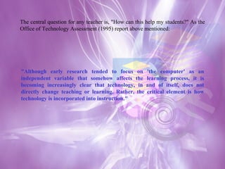 The central question for any teacher is, "How can this help my students?" As the Office of Technology Assessment (1995) report above mentioned: "Although early research tended to focus on 'the computer' as an independent variable that somehow affects the learning process, it is becoming increasingly clear that technology, in and of itself, does not directly change teaching or learning. Rather, the critical element is how technology is incorporated into instruction."  