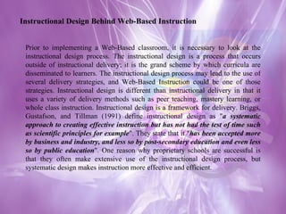 Instructional Design Behind Web-Based Instruction Prior to implementing a Web-Based classroom, it is necessary to look at the instructional design process. The instructional design is a process that occurs outside of instructional delivery; it is the grand scheme by which curricula are disseminated to learners. The instructional design process may lead to the use of several delivery strategies, and Web-Based Instruction could be one of those strategies. Instructional design is different than instructional delivery in that it uses a variety of delivery methods such as peer teaching, mastery learning, or whole class instruction. Instructional design is a framework for delivery. Briggs, Gustafson, and Tillman (1991) define instructional design as " a systematic approach to creating effective instruction but has not had the test of time such as scientific principles for example ". They state that it " has been accepted more by business and industry, and less so by post-secondary education and even less so by public education ". One reason why proprietary schools are successful is that they often make extensive use of the instructional design process, but systematic design makes instruction more effective and efficient.  