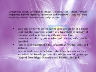 Instructional design, according to Briggs, Gustafson, and Tillman, " ensures congruence between objectives, instruction, and evaluation ". There are several underlying values in the instructional design process: goals and objectives can be agreed upon and are set at a higher level than the classroom; usually at a department or ministry of education level, or in business at the corporate level.  outcomes are directly measurable and learner skills can be described  focus is on the learner; the goal is learner knowledge, skills, and attitudes  there is much more to be learned about how humans learn - we are where the knowledge base of medicine was 100 years ago (adapted from Briggs, Gustafson, and Tillman. 1991. p. 8). 