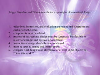 Briggs, Gustafson, and Tillman describe the six principles of instructional design: objectives, instruction, and evaluation are related and congruent and each affects the other.  components must be related  process of instructional design must be systematic but flexible to allow for changes and cyclical development  instructional design should be research based  must be open to testing and improvement  compare final design to an alternative or at least to the objectives - "Does this work?". 