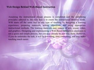 Assuming the instructional design process is completed and the underlying principles adhered to, the next step is to create the instructional delivery mode. WBI starts off the same way as any type of teaching by designing a learning experience, preparing materials, setting objectives, and using appropriate instructional methods. The learning materials may consist of text, sound, video, and graphics. Designing and implementing a Web-Based Instruction classroom is not a quick and simple process, but you may already be part way there. However, if you do undertake the task, it will be rewarding, time consuming, and may make teaching much easier. Web Design Behind Web-Based Instruction 