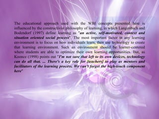 The educational approach used with the WBI concepts presented here is influenced by the constructivist philosophy of learning, in which Langenbach and Bodendorf (1997) define learning as " an active, self-motivated, context and situation oriented social process ". The most important factor in any learning environment is to focus on how individuals learn, then use technology to create that learning environment. Such an environment should be learner-centered where students are able to optimize their own learning opportunities. But, as Koonce (1998) points out " I'm not sure that left to its own devices, technology can do all that. ... There's a key role for [teachers] to play as mentors and facilitators of the learning process. We can't forget the high-touch component here " 