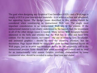 The goal when designing any Graphical User Interface (GUI) - and a Web page is simply a GUI to your instructional materials - is to achieve a clear and structured, but appealing layout. The design issues described in this section should be considered when constructing an instructional Web site. The single most important consideration in an instructional Web site is the content. If the instructional material is not clearly understood by the learner, then the investment in all of the other design issues is wasted. Many novice Web designers become interested in the bells and whistles that the Web has to offer and have little content. For the same reason, movement - the use of blinking text, JavaScript, and animated graphics - should be used for attracting attention, not for decoration. Page layout should be simple and clean because cluttered layout on Web pages, just as in print and broadcast media, do not necessarily add to the instructional process. Icons should have some meaning and context and be used for an instructionally valid reason. Graphic overload, characterized by some commercial sites, should be avoided to reduce load time and clutter. 