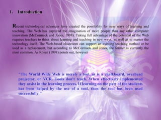 1. Introduction R ecent technological advances have created the possibility for new ways of learning and teaching. The Web has captured the imagination of more people than any other computer innovation (McCormack and Jones, 1998). Taking full advantage of the potential of the Web requires teachers to think about learning and teaching in new ways, as well as to master the technology itself. The Web-based classroom can support an existing teaching method or be used as a replacement, but according to McCormack and Jones, the former is currently the most common. As Rosen (1998) points out, however "The World Wide Web is merely a tool, as is a chalkboard, overhead projector, or VCR. Tools don't teach. When effectively implemented they assist in the learning process. If learning on the part of the students has been helped by the use of a tool, then the tool has been used successfully."  